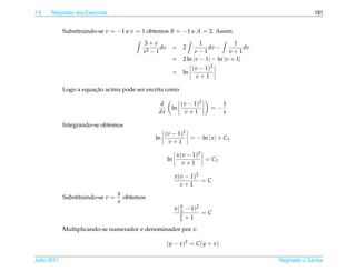1.9   Respostas dos Exerc´cios
                         ı                                                                                      191


             Substituindo-se v = −1 e v = 1 obtemos B = −1 e A = 2. Assim

                                           3+v                            1             1
                                                  dv     = 2                 dv −           dv
                                           v2 − 1                       v−1           v+1
                                                         =        2 ln |v − 1| − ln |v + 1|
                                                                     ( v − 1)2
                                                         = ln
                                                                       v+1

                        ¸˜
             Logo a equacao acima pode ser escrita como

                                                  d           ( v − 1)2           1
                                                         ln                  =−
                                                 dx             v+1               x

             Integrando-se obtemos
                                                    ( v − 1)2
                                               ln             = − ln | x | + C1
                                                      v+1

                                                             x ( v − 1)2
                                                       ln                = C1
                                                                v+1

                                                            x ( v − 1)2
                                                                        =C
                                                               v+1
                                   y
             Substituindo-se v =     obtemos
                                   x
                                                              y
                                                            x ( x − 1)2
                                                              y           =C
                                                              x   +1
             Multiplicando-se numerador e denominador por x:

                                                       ( y − x )2 = C ( y + x )

Julho 2011                                                                                       Reginaldo J. Santos
 