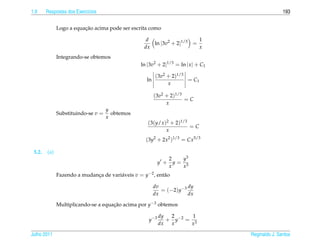 1.9     Respostas dos Exerc´cios
                           ı                                                                      193


                         ¸˜
              Logo a equacao acima pode ser escrita como

                                                    d                   1
                                                      ln |3v2 + 2|1/3 =
                                                   dx                   x
              Integrando-se obtemos
                                                 ln |3v2 + 2|1/3 = ln | x | + C1

                                                         (3v2 + 2)1/3
                                                    ln                = C1
                                                              x

                                                         (3v2 + 2)1/3
                                                                      =C
                                                              x
                                    y
              Substituindo-se v =     obtemos
                                    x
                                                    (3(y/x )2 + 2)1/3
                                                                      =C
                                                            x
                                                   (3y2 + 2x2 )1/3 = Cx5/3

 5.2.   (a)
                                                                  2   y3
                                                            y +     y= 3
                                                                  x   x
              Fazendo a mudanca de vari´ veis v = y−2 , ent˜ o
                             ¸         a                   a

                                                         dv           dy
                                                            = (−2)y−3
                                                         dx           dx

              Multiplicando-se a equacao acima por y−3 obtemos
                                     ¸˜

                                                            dy  2       1
                                                     y −3      + y −2 = 3
                                                            dx  x      x

Julho 2011                                                                         Reginaldo J. Santos
 