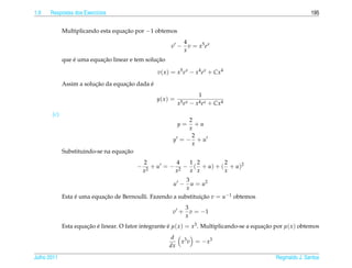 1.9   Respostas dos Exerc´cios
                         ı                                                                                       195


             Multiplicando esta equacao por −1 obtemos
                                    ¸˜
                                                                 4
                                                         v −       v = x5 e x
                                                                 x
                 ´         ¸˜                   ¸˜
             que e uma equacao linear e tem solucao

                                                   v( x ) = x5 e x − x4 e x + Cx4

                         ¸˜         ¸˜       ´
             Assim a solucao da equacao dada e
                                                                            1
                                                   y( x ) =
                                                              x5 e x   −   x4 e x   + Cx4
       (c)
                                                               2
                                                              y= +u
                                                               x
                                                                2
                                                          y = − +u
                                                                x
                                    ¸˜
             Substituindo-se na equacao
                                               2          4  1 2         2
                                           −      + u = − 2 − ( + u ) + ( + u )2
                                               x2        x   x x         x
                                                           3
                                                          u −u = u2
                                                           x
             Esta e uma equacao de Bernoulli. Fazendo a substituicao v = u−1 obtemos
                  ´         ¸˜                                   ¸˜
                                                                  3
                                                          v +       v = −1
                                                                  x
             Esta equacao e linear. O fator integrante e µ( x ) = x3 . Multiplicando-se a equacao por µ( x ) obtemos
                      ¸˜ ´                             ´                                      ¸˜
                                                         d
                                                           x3 v = − x3
                                                        dx

Julho 2011                                                                                        Reginaldo J. Santos
 