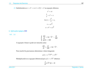 1.9     Respostas dos Exerc´cios
                           ı                                                                            197


         (f) Substituindo-se x + ey = v e 1 + ey y = v na equacao obtemos
                                                              ¸˜

                                                             v = xv
                                                          1
                                                            =v =x
                                                          v
                                                                   x2
                                                        ln |v| =      + c1
                                                                   2
                                                                      x2
                                                             v = ce    2

                                                                              x2
                                                         x + ey = ce           2


6. Aplica¸ oes (p´ gina 119)
         c˜      a

 6.1.   (a)                                       
                                                   dQ         1       Q
                                                       = 2te− 100 t −     .
                                                    dt                100
                                                    Q(0) = 100
                                                  

                    ¸˜ ´
              A equacao e linear e pode ser reescrita como

                                                     dQ    Q          1
                                                        +     = 2te− 100 t .
                                                     dt   100
              Para resolvˆ -la precisamos determinar o fator integrante
                         e
                                                                 1                 1
                                                     µ(t) = e   100 dt       = e 100 t
                                                                         1
              Multiplicando-se a equacao diferencial por µ(t) = e 100 t obtemos
                                     ¸˜

                                                        d      1
                                                           (e 100 t Q) = 2t
                                                        dt

Julho 2011                                                                               Reginaldo J. Santos
 