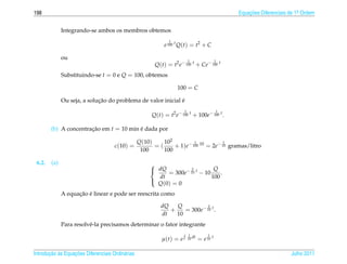 198                                                                                              Equacoes Diferenciais de 1a Ordem
                                                                                                     ¸˜                    .



              Integrando-se ambos os membros obtemos
                                                               1
                                                            e 100 t Q(t) = t2 + C

              ou                                                          1                  1
                                                        Q(t) = t2 e− 100 t + Ce− 100 t
              Substituindo-se t = 0 e Q = 100, obtemos

                                                                   100 = C

                             ¸˜                               ´
              Ou seja, a solucao do problema de valor inicial e
                                                                      1                      1
                                                       Q(t) = t2 e− 100 t + 100e− 100 t .

        (b) A concentracao em t = 10 min e dada por
                       ¸˜                ´

                                                  Q(10)    102         1            1
                                     c(10) =            =(     + 1)e− 100 10 = 2e− 10 gramas/litro
                                                   100     100

 6.2.   (a)                                            
                                                        dQ          2          Q
                                                             = 300e− 10 t − 10     .
                                                         dt                    100
                                                         Q (0) = 0
                                                       

                    ¸˜ ´
              A equacao e linear e pode ser reescrita como

                                                           dQ   Q           2
                                                              +    = 300e− 10 t .
                                                           dt   10
              Para resolvˆ -la precisamos determinar o fator integrante
                         e
                                                                           1           1
                                                           µ(t) = e       10 dt   = e 10 t

       ¸˜ `       ¸˜
Introducao as Equacoes Diferenciais Ordin´ rias
                                         a                                                                             Julho 2011
 
