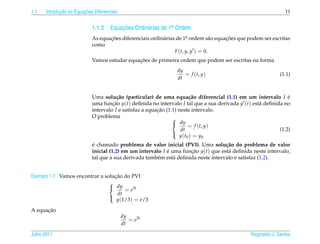 1.1          ¸˜ `       ¸˜
      Introducao as Equacoes Diferenciais                                                                       11


                            1.1.3 Equacoes Ordin´ rias de 1a Ordem
                                      ¸˜        a          .

                            As equacoes diferenciais ordin´ rias de 1a ordem s˜ o equacoes que podem ser escritas
                                   ¸˜                     a            .          a   ¸˜
                            como
                                                                F (t, y, y ) = 0.
                                              ¸˜
                            Vamos estudar equacoes de primeira ordem que podem ser escritas na forma
                                                                dy
                                                                   = f (t, y)                                 (1.1)
                                                                dt


                            Uma solu¸ ao (particular) de uma equa¸ ao diferencial (1.1) em um intervalo I e
                                       c˜                                c˜                                    ´
                            uma funcao y(t) deﬁnida no intervalo I tal que a sua derivada y (t) est´ deﬁnida no
                                     ¸˜                                                            a
                            intervalo I e satisfaz a equacao (1.1) neste intervalo.
                                                         ¸˜
                            O problema                          
                                                                 dy
                                                                         = f (t, y)
                                                                    dt                                     (1.2)
                                                                   y ( t0 ) = y0
                                                                

                            ´
                            e chamado problema de valor inicial (PVI). Uma solu¸ ao do problema de valor
                                                                                    c˜
                            inicial (1.2) em um intervalo I e uma funcao y(t) que est´ deﬁnida neste intervalo,
                                                            ´        ¸˜              a
                            tal que a sua derivada tamb´ m est´ deﬁnida neste intervalo e satisfaz (1.2).
                                                        e      a


                                   ¸˜
Exemplo 1.7. Vamos encontrar a solucao do PVI
                                 
                                  dy
                                       = e3t
                                    dt
                                    y(1/3) = e/3
                                 

      ¸˜
A equacao
                                            dy
                                               = e3t
                                            dt

Julho 2011                                                                                      Reginaldo J. Santos
 