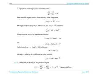 200                                                                                       Equacoes Diferenciais de 1a Ordem
                                                                                              ¸˜                    .



                  ¸˜ ´
            A equacao e linear e pode ser reescrita como

                                                              dQ   Q
                                                                 +    = 20.
                                                              dt   25
            Para resolvˆ -la precisamos determinar o fator integrante
                       e
                                                                      1           1
                                                          µ(t) = e   25 dt   = e 25 t
                                                                         1
            Multiplicando-se a equacao diferencial por µ(t) = e 25 t obtemos
                                   ¸˜

                                                          d 1 t             1
                                                             (e 25 Q) = 20e 25 t
                                                          dt
            Integrando-se ambos os membros obtemos
                                                          1                   1
                                                        e 25 t Q(t) = 500e 25 t + C

            ou                                                                    1
                                                         Q(t) = 500 + Ce− 25 t
            Substituindo-se t = 0 e Q = 100, obtemos

                                                              100 = 500 + C

                           ¸˜                               ´
            Ou seja, a solucao do problema de valor inicial e
                                                                                      1
                                                        Q(t) = 500 − 400e− 25 t .

                       ¸˜                   ´
        (b) A concentracao de sal no tanque e dada por

                                                  Q(t)    Q(t)           1
                                         c(t) =         =      = 5 − 4e− 25 t gramas por litro
                                                  V (t)   100

       ¸˜ `       ¸˜
Introducao as Equacoes Diferenciais Ordin´ rias
                                         a                                                                      Julho 2011
 