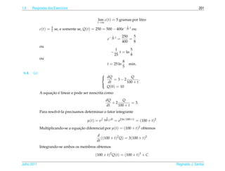 1.9     Respostas dos Exerc´cios
                           ı                                                                                        201


                                                     lim c(t) = 5 gramas por litro
                                                     t→∞
                                                                               1
              c(t) =   5
                       2   se, e somente se, Q(t) = 250 = 500 − 400e− 25 t ou
                                                                  1        250   5
                                                              e− 25 t =        =
                                                                           400   8
              ou
                                                                       1        5
                                                                 −       t = ln
                                                                      25        8
              ou
                                                                           8
                                                             t = 25 ln             min.
                                                                           5
 6.4.   (a)                                               
                                                           dQ = 3 − 2 Q .
                                                            dt        100 + t
                                                            Q(0) = 10
                                                          

                    ¸˜ ´
              A equacao e linear e pode ser reescrita como
                                                            dQ      Q
                                                               +2         = 3.
                                                            dt    100 + t
              Para resolvˆ -la precisamos determinar o fator integrante
                         e
                                                             2
                                               µ(t) = e    100+t dt   = e2 ln |100+t| = (100 + t)2
              Multiplicando-se a equacao diferencial por µ(t) = (100 + t)2 obtemos
                                     ¸˜
                                                     d
                                                        ((100 + t)2 Q) = 3(100 + t)2
                                                     dt
              Integrando-se ambos os membros obtemos

                                                    (100 + t)2 Q(t) = (100 + t)3 + C

Julho 2011                                                                                           Reginaldo J. Santos
 