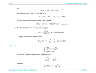 202                                                                                           Equacoes Diferenciais de 1a Ordem
                                                                                                  ¸˜                    .



              ou
                                                      Q(t) = 100 + t + C (100 + t)−2
              Substituindo-se t = 0 e Q = 10, obtemos

                                                   10 = 100 + C10−4       ⇒    C = −9 105

                             ¸˜                               ´
              Ou seja, a solucao do problema de valor inicial e

                                             Q(t) = 100 + t − 9 105 (100 + t)−2        gramas.

                       ¸˜                   ´
        (b) A concentracao de sal no tanque e dada por

                                                             Q(t)
                                                   c(t) =           = 1 − 9 105 (100 + t)−3
                                                            100 + t
              O tanque estar´ cheio para t = 100.
                            a

                                                                     9   71
                                                  lim c(t) = 1 −       =       gramas/litro
                                                  t→100             80   80

 6.5.   (a)                                                 
                                                             dQ = −2 Q .
                                                              dt       100 − t
                                                              Q(0) = 10
                                                            

                    ¸˜ ´
              A equacao e separ´ vel e pode ser reescrita como
                               a

                                                              1 dQ       2
                                                                   =−         .
                                                              Q dt    100 − t

              ou ainda
                                                            d                   2
                                                               (ln | Q|) = −
                                                            dt               100 − t

       ¸˜ `       ¸˜
Introducao as Equacoes Diferenciais Ordin´ rias
                                         a                                                                          Julho 2011
 