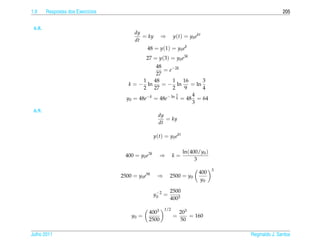 1.9     Respostas dos Exerc´cios
                           ı                                                                         205


 6.8.
                                         dy
                                            = ky       ⇒       y(t) = y0 ekt
                                         dt
                                              48 = y(1) = y0 ek
                                              27 = y(3) = y0 e3k
                                                 48
                                                    = e−2k
                                                 27
                                            1 48        1 16         3
                                      k = − ln      = − ln      = ln
                                            2 27        2    9       4
                                                          3     4
                                     y0 = 48e−k = 48e− ln 4 = 48 = 64
                                                                3
 6.9.
                                                      dy
                                                         = ky
                                                      dt

                                                    y(t) = y0 ekt

                                                                    ln(400/y0 )
                                     400 = y0 e3k     ⇒        k=
                                                                         3
                                                                                  3
                                                                           400
                                   2500 = y0 e9k     ⇒       2500 = y0
                                                                            y0

                                                     −       2500
                                                    y0 2 =
                                                             4003
                                                         1/2
                                               4003                203
                                       y0 =                    =       = 160
                                               2500                50

Julho 2011                                                                            Reginaldo J. Santos
 