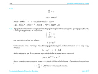 206                                                                                 Equacoes Diferenciais de 1a Ordem
                                                                                        ¸˜                    .



6.10.
                                                               dy
                                                                  = ky
                                                               dt


                                                           y(t) = 35000ekt

        30000 = 35000ek      ⇒      k = ln(30000/35000) = ln(6/7)
                                      6 2
        y(2) = 35000e2k = 35000       7     = 5000 36 =
                                                    7
                                                          180000
                                                             7     ≈ R$ 25714, 00

6.11. A populacao cresce a uma taxa proporcional a populacao presente o que signiﬁca que a populacao, y(t),
                 ¸˜                                       ¸˜                                     ¸˜
      ´       ¸˜
      e a solucao do problema de valor inicial
                                                 
                                                  dy
                                                        = ky.
                                                    dt
                                                    y (0) = y0
                                                 

                                     ¸˜
        que como vimos acima tem solucao
                                                             y(t) = y0 ekt
        Como em uma hora a populacao e o dobro da populacao original, ent˜ o substituindo-se t = 1 e y = 2y0
                                 ¸˜ ´                   ¸˜               a
        obtemos
                                          2y0 = y0 ek ⇒ k = ln 2
                     ¸˜                            ¸˜                                  ´
        Assim, a equacao que descreve como a populacao de bact´ rias varia com o tempo e
                                                              e

                                                     y(t) = y0 e(ln 2)t = y0 · 2t

        Agora para sabermos em quanto tempo a populacao triplica substitu´mos y = 3y0 e determinamos t que
                                                      ¸˜                  ı
        ´
        e
                                      ln 3
                                  t=       ≈ 1, 585 horas ≈ 1 hora e 35 minutos.
                                      ln 2

       ¸˜ `       ¸˜
Introducao as Equacoes Diferenciais Ordin´ rias
                                         a                                                                Julho 2011
 
