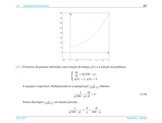 1.9   Respostas dos Exerc´cios
                         ı                                                                                207

                                        8yo
                                                     y
                                        7yo


                                        6yo


                                        5yo


                                        4yo


                                        3yo


                                        2yo


                                         yo


                                         0
                                                                                       t


                                          −0.5   0        0.5   1   1.5     2    2.5   3




6.12. O numero de pessoas infectadas como funcao do tempo, y(t), e a solucao do problema
         ´                                    ¸˜                  ´      ¸˜
                                            
                                             dy
                                                   = ky(100 − y).
                                                dt
                                               y(0) = 1, y(4) = 5
                                            

                                                                         1
            ¸˜ ´       a                             ¸˜
      A equacao e separ´ vel. Multiplicando-se a equacao por         y(100−y)
                                                                                obtemos

                                                             1      dy
                                                                       =k                              (1.70)
                                                         y(100 − y) dt
                             1
      Vamos decompor     y(100−y)
                                          ¸˜
                                    em fracoes parciais:

                                                     1       A     B
                                                            = +
                                                 y(100 − y)  y  100 − y

Julho 2011                                                                                 Reginaldo J. Santos
 