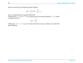 12                                                                          Equacoes Diferenciais de 1a Ordem
                                                                                ¸˜                    .



                              ¸˜
pode ser resolvida por integracao direta obtendo

                                                         e3t
                                   y(t) =     e3t dt =       + c,
                                                          3
      ´      ¸˜              ¸˜
que e a solucao geral da equacao diferencial.
Substituindo t = 1/3 e y = e/3 na solucao geral encontrada obtendo C = 0. Assim
                                        ¸˜
        ¸˜       ´
a solucao do PVI e
                                             e3t
                                     y(t) =
                                              3
v´ lida para −∞ < t < ∞, que e o maior intervalo em que a solucao e sua derivada
 a                              ´                              ¸˜
est˜ o deﬁnidas.
    a




       ¸˜ `       ¸˜
Introducao as Equacoes Diferenciais Ordin´ rias
                                         a                                                        Julho 2011
 