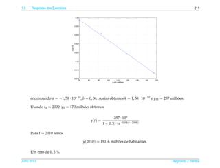 1.9   Respostas dos Exerc´cios
                         ı                                                                                                            211

                                           0.03




                                          0.028




                                          0.026




                                          0.024




                                 z=ay+b
                                          0.022




                                           0.02




                                          0.018




                                          0.016
                                               70      80       90      100        110         120   130   140   150
                                                                              y (em milhões)




      encontrando a = −1, 58 · 10−10 , b = 0, 04. Assim obtemos k = 1, 58 · 10−10 e y M = 257 milhoes.
                                                                                                  ˜

      Usando t0 = 2000, y0 = 170 milhoes obtemos
                                     ˜

                                                                             257 · 106
                                                            y(t) =
                                                                     1 + 0, 51 · e−0,04(t−2000)

      Para t = 2010 temos

                                                    y(2010) = 191, 6 milhoes de habitantes.
                                                                         ˜

      Um erro de 0, 5 %.

Julho 2011                                                                                                             Reginaldo J. Santos
 