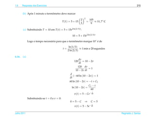 1.9     Respostas dos Exerc´cios
                           ı                                                                                215


              ´                 ˆ
        (b) Apos 1 minuto o termometro deve marcar
                                                                    2
                                                                2           105
                                               T (1) = 5 + 15           =       ≈ 11, 7◦ C
                                                                3            9

        (c) Substituindo T = 10 em T (t) = 5 + 15e2 ln(2/3)t :

                                                       10 = 5 + 15e2 ln(2/3)t

              Logo o tempo necess´ rio para que o termometro marque 10◦ e de
                                 a                    ˆ                 ´

                                                     ln(1/3)
                                               t=             ≈ 1 min e 20 segundos
                                                    2 ln(2/3)

6.16.   (a)
                                                             dv
                                                         120    = 10 − 2v
                                                             dt
                                                            120 dv
                                                                     =1
                                                          10 − 2v dt
                                                      d
                                                         (−60 ln |10 − 2v|) = 1
                                                     dt
                                                     60 ln |10 − 2v| = −t + C1
                                                                            C1 − t
                                                       ln |10 − 2v| =
                                                                             60
                                                                               t
                                                         v(t) = 5 − Ce− 60
              Substituindo-se t = 0 e v = 0:
                                                      0 = 5−C       ⇒        C=5
                                                                               t
                                                                            − 60
                                                         v(t) = 5 − 5e

Julho 2011                                                                                   Reginaldo J. Santos
 