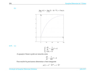 216                                                                                                  Equacoes Diferenciais de 1a Ordem
                                                                                                         ¸˜                    .



        (b)
                                                                                     t
                                                  lim v(t) = lim (5 − 5e− 60 ) = 5 m/s
                                                  t→∞            t→∞

                                             5
                                                        v


                                             4




                                             3




                                             2




                                             1




                                             0
                                                                                               t


                                            −1
                                                    0           50        100            150   200



6.17.   (a)                                                  
                                                              dS      1
                                                                   =      S + d.
                                                               dt     100
                                                               S (0) = 0
                                                             

                    ¸˜ ´
              A equacao e linear e pode ser reescrita como
                                                                dS    1
                                                                   −     S = d.
                                                                dt   100
              Para resolvˆ -la precisamos determinar o fator integrante
                         e
                                                                          1
                                                                       − 100 dt            1
                                                            µ(t) = e              = e− 100 t

       ¸˜ `       ¸˜
Introducao as Equacoes Diferenciais Ordin´ rias
                                         a                                                                                 Julho 2011
 