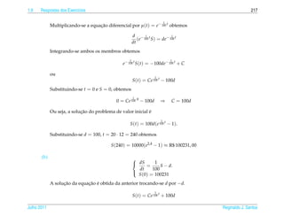 1.9   Respostas dos Exerc´cios
                         ı                                                                               217

                                                                           1
             Multiplicando-se a equacao diferencial por µ(t) = e− 100 t obtemos
                                    ¸˜

                                                       d − 1 t             1
                                                          (e 100 S) = de− 100 t
                                                       dt
             Integrando-se ambos os membros obtemos
                                                   1                           1
                                                e− 100 t S(t) = −100de− 100 t + C

             ou
                                                                   1
                                                       S(t) = Ce 100 t − 100d
             Substituindo-se t = 0 e S = 0, obtemos
                                                       1
                                             0 = Ce 100 0 − 100d       ⇒       C = 100d

                            ¸˜                               ´
             Ou seja, a solucao do problema de valor inicial e
                                                                       1
                                                   S(t) = 100d(e 100 t − 1).

             Substituindo-se d = 100, t = 20 · 12 = 240 obtemos

                                          S(240) = 10000(e2,4 − 1) ≈ R$ 100231, 00

       (b)                                             
                                                        dS     1
                                                            =      S − d.
                                                         dt    100
                                                         S(0) = 100231
                                                       

             A solucao da equacao e obtida da anterior trocando-se d por −d.
                   ¸˜         ¸˜ ´
                                                                   1
                                                       S(t) = Ce 100 t + 100d

Julho 2011                                                                                Reginaldo J. Santos
 