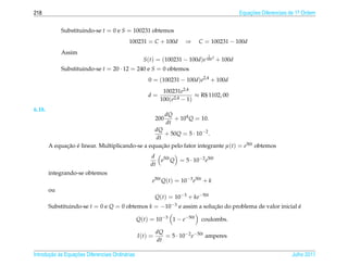 218                                                                                         Equacoes Diferenciais de 1a Ordem
                                                                                                ¸˜                    .



             Substituindo-se t = 0 e S = 100231 obtemos
                                            100231 = C + 100d            ⇒    C = 100231 − 100d
             Assim                                                               1
                                                    S(t) = (100231 − 100d)e 100 t + 100d
             Substituindo-se t = 20 · 12 = 240 e S = 0 obtemos
                                                      0 = (100231 − 100d)e2,4 + 100d
                                                              100231e2,4
                                                      d=                   ≈ R$ 1102, 00
                                                             100(e2,4 − 1)
6.18.
                                                                  dQ
                                                            200      + 104 Q = 10.
                                                                  dt
                                                 dQ
                                                     + 50Q = 5 · 10−2 .
                                                 dt
        A equacao e linear. Multiplicando-se a equacao pelo fator integrante µ(t) = e50t obtemos
              ¸˜ ´                                  ¸˜
                                                       d
                                                          e50t Q = 5 · 10−2 e50t
                                                       dt
        integrando-se obtemos
                                                        e50t Q(t) = 10−3 e50t + k
        ou
                                                            Q(t) = 10−3 + ke−50t
        Substituindo-se t = 0 e Q = 0 obtemos k = −10−3 e assim a solucao do problema de valor inicial e
                                                                      ¸˜                               ´

                                                  Q(t) = 10−3 1 − e−50t        coulombs.

                                                            dQ
                                                  I (t) =      = 5 · 10−2 e−50t amperes
                                                            dt

       ¸˜ `       ¸˜
Introducao as Equacoes Diferenciais Ordin´ rias
                                         a                                                                        Julho 2011
 