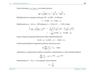 1.9   Respostas dos Exerc´cios
                         ı                                                                                            221

                                       1
             Vamos decompor      (40−y)(250−y)
                                                       ¸˜
                                                 em fracoes parciais:

                                                         1             A       B
                                                                   =       +
                                                 (40 − y)(250 − y)   40 − y 250 − y

             Multiplicando-se a equacao acima por (40 − y)(250 − y) obtemos
                                    ¸˜

                                                     1 = A(250 − y) + B(40 − y)

             Substituindo-se y = 40 e y = 250 obtemos A = 1/210 e B = −1/210. Assim,

                                          1                       1          1               1
                                                    dy       =                   dy −             dy
                                  (40 − y)(250 − y)              210      40 − y          250 − y
                                                                    1
                                                             =   −     (ln |40 − y| − ln |250 − y|)
                                                                   210
                        ¸˜         ¸˜              ´
             Logo a solucao da equacao diferencial e dada implicitamente por

                                             ln |40 − y| − ln |250 − y| = −210kt + C1 .

             Usando propriedades do logaritmo podemos reescrever como

                                                           40 − y
                                                      ln           = C1 − 210kt.
                                                           250 − y

             Aplicando-se a exponencial a ambos os membros e eliminando-se o valor absoluto obtemos

                                                    40 − y
                                                           = ±eC1 e−210kt = Ce−210kt
                                                   250 − y

             Substituindo-se t = 0 e y = 0 na equacao acima obtemos
                                                  ¸˜

                                                                       4
                                                                 C=      .
                                                                      25

Julho 2011                                                                                             Reginaldo J. Santos
 