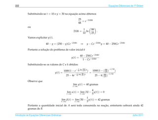 222                                                                                               Equacoes Diferenciais de 1a Ordem
                                                                                                      ¸˜                    .



            Substituindo-se t = 10 e y = 30 na equacao acima obtemos
                                                   ¸˜

                                                                     25
                                                                        = e−2100k
                                                                     88
            ou
                                                                           1       88
                                                               210k =         ln        .
                                                                           10      25
            Vamos explicitar y(t).

                               40 − y = (250 − y)Ce−210kt                ⇒      y − Ce−210kt y = 40 − 250Ce−210kt

                           ¸˜                               ´
            Portanto a solucao do problema de valor inicial e

                                                                         40 − 250Ce−210kt
                                                              y(t) =
                                                                           1 − Ce−210kt
            Substituindo-se os valores de C e k obtidos:
                                                                     1     88                  88 −t/10
                                               1000(1 − e− 10 ln( 25 )t )   1000(1 −           25       )
                                        y(t) =              1     88
                                                                          =                       −t/10
                                                         − 10 ln( 25 )t                       88
                                                 25 − 4e                      25 − 4          25

            Observe que
                                                               lim y(t) = 40 gramas
                                                               t→∞

                                                                            4
                                                        lim α(t) = lim (32 − y(t)) = 0
                                                        t→∞        t→∞      5
                                                                      1
                                                  lim β(t) = lim (50 − y(t)) = 42 gramas
                                                  t→∞        t→∞      5
            Portanto a quantidade inicial de A ser´ toda consumida na reacao, entretanto sobrar´ ainda 42
                                                  a                      ¸˜                    a
            gramas de B.

       ¸˜ `       ¸˜
Introducao as Equacoes Diferenciais Ordin´ rias
                                         a                                                                              Julho 2011
 