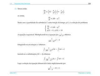 1.9   Respostas dos Exerc´cios
                         ı                                                                                  223


       (b) Temos ent˜ o
                    a
                                               dy           4            1
                                                  ∝     32 − y         8− y ,
                                               dt           5            5
             ou ainda,
                                                        dy
                                                           ∝ (40 − y)2 .
                                                        dt
             Neste caso a quantidade da substˆ ncia C como funcao do tempo, y(t), e a solucao do problema
                                             a                  ¸˜                ´       ¸˜
                                                 
                                                  dy
                                                        = k (40 − y)2
                                                     dt
                                                     y(0) = 0, y(10) = 10
                                                 

                                                                           1
                   ¸˜ ´       a                             ¸˜
             A equacao e separ´ vel. Multiplicando-se a equacao por     (40−y)2
                                                                                  obtemos

                                                            1
                                                                  y =k
                                                        (40 − y)2

             Integrando-se em relacao a t obtemos
                                  ¸˜

                                                        1
                                                              y dt =    kdt + C
                                                    (40 − y)2

             fazendo-se a substituicao y dt = dy obtemos
                                   ¸˜

                                                        1
                                                              dy =     kdt + C.
                                                    (40 − y)2

                        ¸˜         ¸˜              ´
             Logo a solucao da equacao diferencial e dada implicitamente por

                                                          1
                                                              = kt + C.
                                                       40 − y

Julho 2011                                                                                  Reginaldo J. Santos
 