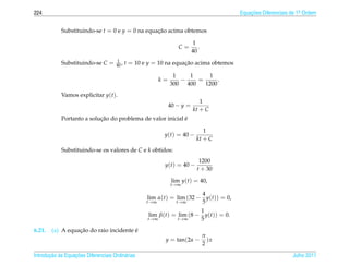 224                                                                                      Equacoes Diferenciais de 1a Ordem
                                                                                             ¸˜                    .



            Substituindo-se t = 0 e y = 0 na equacao acima obtemos
                                                 ¸˜

                                                                            1
                                                                   C=         .
                                                                           40
                                       1
            Substituindo-se C =       40 ,   t = 10 e y = 10 na equacao acima obtemos
                                                                    ¸˜

                                                                 1   1      1
                                                           k=      −    =      .
                                                                300 400   1200
            Vamos explicitar y(t).
                                                                              1
                                                                40 − y =
                                                                           kt + C
                           ¸˜                               ´
            Portanto a solucao do problema de valor inicial e

                                                                                1
                                                            y(t) = 40 −
                                                                             kt + C
            Substituindo-se os valores de C e k obtidos:
                                                                              1200
                                                            y(t) = 40 −
                                                                             t + 30

                                                                 lim y(t) = 40,
                                                                t→∞

                                                                         4
                                                     lim α(t) = lim (32 − y(t)) = 0,
                                                     t→∞        t→∞      5
                                                                        1
                                                     lim β(t) = lim (8 − y(t)) = 0.
                                                     t→∞        t→∞     5
6.21.             ¸˜                    ´
        (a) A equacao do raio incidente e
                                                                                  π
                                                            y = tan(2α −            )x
                                                                                  2

       ¸˜ `       ¸˜
Introducao as Equacoes Diferenciais Ordin´ rias
                                         a                                                                     Julho 2011
 