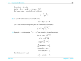 1.9   Respostas dos Exerc´cios
                         ı                                                                          225


             Como tan α = y , ent˜ o
                                 a
                                                    y 2 −1
             tan(2α − π ) = − cot(2α) = − tan12α) = 2y .
                      2                      (
                                    ¸˜                    ´
             Da´ segue-se que a equacao do raio incidente e
                ı

                                                                 y2−1
                                                         y=           x
                                                                  2y

                 ¸˜
       (b) A equacao anterior pode ser reescrita como

                                                    xy 2 − 2yy − x = 0

             que e uma equacao do segundo grau em y resolvendo-a obtemos
                 ´         ¸˜

                                                             y          y   2
                                                   y =         ±                +1
                                                             x          x

       (c) Fazendo y = vx temos que y = v + xv e as equacoes se transformam em
                                                        ¸˜

                                                  v + xv = v ±              v2 + 1

                                                       xv = ±           v2 + 1
                                                             1     dv           1
                                                     √                  =±
                                                         v2 + 1 dx              x
                                                    d                 1
                                                      (arcsenh v) = ±
                                                   dx                 x
                                                   ±arcsenh v = ln x + c
                                                                       ˜
                                                   ±v = senh(ln x + c)
                                                                    ˜
             Substituindo-se v = y/x:
                                                       y
                                                   ±                   ˜
                                                         = senh(ln x + c)
                                                       x

Julho 2011                                                                           Reginaldo J. Santos
 