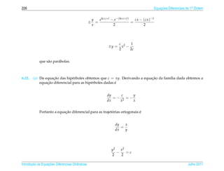 226                                                                                             Equacoes Diferenciais de 1a Ordem
                                                                                                    ¸˜                    .



                                                      y   eln x+c − e−(ln x+c)
                                                                ˜           ˜    cx − (cx )−1
                                                  ±     =                      =
                                                      x            2                  2




                                                                       c 2   1
                                                                ±y =     x −
                                                                       2     2c


            que s˜ o par´ bolas.
                 a      a



6.22.   (a) Da equacao das hip´ rboles obtemos que c = xy. Derivando a equacao da fam´lia dada obtemos a
                    ¸˜          e                                          ¸˜        ı
                ¸˜                                        ´
            equacao diferencial para as hip´ rboles dadas e
                                           e


                                                               dy    c    y
                                                                  =− 2 =−
                                                               dx   x     x


                           ¸˜                            ´                ´
            Portanto a equacao diferencial para as trajetorias ortogonais e


                                                                    dy   x
                                                                       =
                                                                    dx   y




                                                                  y2   x2
                                                                     −    =c
                                                                  2    2

       ¸˜ `       ¸˜
Introducao as Equacoes Diferenciais Ordin´ rias
                                         a                                                                            Julho 2011
 