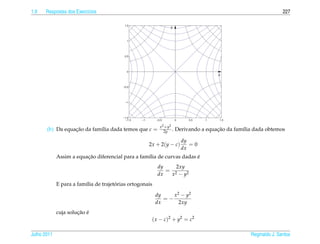 1.9   Respostas dos Exerc´cios
                         ı                                                                                          227

                                           1.5
                                                                   y


                                            1




                                           0.5




                                            0
                                                                                        x


                                          −0.5




                                           −1




                                          −1.5
                                            −1.5   −1      −0.5         0     0.5   1    1.5

                                                             x 2 + y2
       (b) Da equacao da fam´lia dada temos que c =
                  ¸˜        ı                                   2y .                    ¸˜
                                                                        Derivando a equacao da fam´lia dada obtemos
                                                                                                  ı

                                                                            dy
                                                        2x + 2(y − c)          =0
                                                                            dx
                         ¸˜                                             ´
             Assim a equacao diferencial para a fam´lia de curvas dadas e
                                                   ı
                                                           dy    2xy
                                                              = 2
                                                           dx  x − y2
                                       ´
             E para a fam´lia de trajetorias ortogonais
                         ı

                                                          dy    x 2 − y2
                                                             =−
                                                          dx       2xy
                      ¸˜ ´
             cuja solucao e
                                                         ( x − c )2 + y2 = c2

Julho 2011                                                                                           Reginaldo J. Santos
 