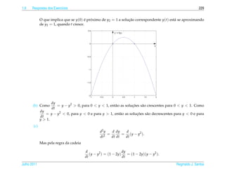 1.9   Respostas dos Exerc´cios
                         ı                                                                                  229


             O que implica que se y(0) e proximo de y2 = 1 a solucao correspondente y(t) est´ se aproximando
                                        ´ ´                      ¸˜                         a
             de y2 = 1, quando t cresce.
                                          0.5
                                                             y’ = f(y)



                                           0
                                                                                         y



                                         −0.5




                                          −1




                                         −1.5




                                          −2
                                           −1    −0.5    0               0.5   1   1.5   2


                   dy
       (b) Como       = y − y2 > 0, para 0 < y < 1, ent˜ o as solucoes s˜ o crescentes para 0 < y < 1. Como
                                                       a          ¸˜    a
                   dt
             dy
                = y − y2 < 0, para y < 0 e para y > 1, ent˜ o as solucoes s˜ o decrescentes para y < 0 e para
                                                          a          ¸˜    a
             dt
             y > 1.
       (c)
                                                 d2 y   d dy   d
                                                    2
                                                      =       = ( y − y2 ).
                                                 dt     dt dt  dt
             Mas pela regra da cadeia

                                        d                       dy
                                           (y − y2 ) = (1 − 2y)    = (1 − 2y)(y − y2 ).
                                        dt                      dt

Julho 2011                                                                                   Reginaldo J. Santos
 