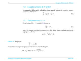 14                                                                                        Equacoes Diferenciais de 1a Ordem
                                                                                              ¸˜                    .



                              1.2      Equacoes Lineares de 1a Ordem
                                           ¸˜                .

                              As equa¸ oes (diferenciais ordin´ rias) lineares de 1a ordem s˜ o equacoes que po-
                                      c˜                      a                          .  a       ¸˜
                              dem ser escritas como
                                                              dy
                                                                  + p ( t ) y = q ( t ).                    (1.3)
                                                              dt



                                        ¸˜
                              1.2.1 Equacoes em que p(t) = 0
                              Se a funcao p(t) = 0 a equacao (1.3) torna-se
                                      ¸˜                 ¸˜

                                                                       dy
                                                                          = q ( t ),                                  (1.4)
                                                                       dt
                                  ´                                                               ¸˜
                              que e facilmente resolvida integrando-se os dois lados. Assim a solucao geral desta
                                   ¸˜ ´
                              equacao e dada por
                                                                 y(t) =     q(t)dt + C.




                   ¸˜
Exemplo 1.8. A equacao
                                   dy
                                       = sen(2t)
                                   dt
                              ¸˜                          ¸˜
pode ser resolvida por integracao direta obtendo-se a solucao geral

                                                        cos(2t)
                            y(t) =     sen(2t) dt = −           + C.
                                                           2




       ¸˜ `       ¸˜
Introducao as Equacoes Diferenciais Ordin´ rias
                                         a                                                                      Julho 2011
 
