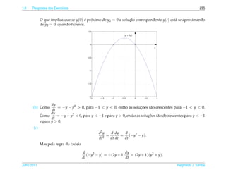 1.9   Respostas dos Exerc´cios
                         ı                                                                                    235


             O que implica que se y(0) e proximo de y2 = 0 a solucao correspondente y(t) est´ se aproximando
                                        ´ ´                      ¸˜                         a
             de y2 = 0, quando t cresce.
                                            0.5

                                                                 y’ = f(y)



                                             0
                                                                                       y



                                           −0.5




                                            −1




                                           −1.5




                                            −2
                                             −2   −1.5   −1    −0.5          0   0.5       1


                    dy
       (b) Como        = −y − y2 > 0, para −1 < y < 0, ent˜ o as solucoes s˜ o crescentes para −1 < y < 0.
                                                             a            ¸˜   a
                    dt
                    dy
             Como      = −y − y2 < 0, para y < −1 e para y > 0, ent˜ o as solucoes s˜ o decrescentes para y < −1
                                                                   a          ¸˜    a
                    dt
             e para y > 0.
       (c)
                                                  d2 y   d dy   d
                                                       =       = (−y2 − y).
                                                  dt2    dt dt  dt
             Mas pela regra da cadeia

                                        d                        dy
                                           (−y2 − y) = −(2y + 1)    = (2y + 1)(y2 + y).
                                        dt                       dt

Julho 2011                                                                                     Reginaldo J. Santos
 