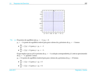 1.9     Respostas dos Exerc´cios
                           ı                                                                                237



                                                                   y
                                              2
                                            1.5
                                              1
                                            0.5
                                                                                    t
                                              0
                                            -0.5
                                             -1
                                            -1.5
                                             -2

                                                    -2 -1.5 -1 -0.5 0 0.5 1 1.5 2




 7.4.   (a) Os pontos de equil´brio s˜ o y1 = −1 e y2 = 0.
                              ı      a
            y1 = −1 e ponto de equil´brio est´ vel pois para valores de y proximos de y1 = −1 temos
                    ´                ı        a                             ´
                 dy
               •      = f (y) > 0, para y < y1 = −1
                  dt
                 dy
               •      = f (y) < 0, para y > y1 = −1.
                  dt
             O que implica que se y(0) e proximo de y1 = −1 a solucao correspondente y(t) est´ se aproximando
                                         ´ ´                          ¸˜                        a
             de y1 = −1, quando t cresce.
             y2 = 0 e ponto de equil´brio inst´ vel pois para valores de y proximos de y2 = 10 temos
                     ´                ı        a                             ´
                 dy
               •    = f (y) < 0, para y < y2 = 0
                 dt
                 dy
               •    = f (y) > 0, para y > y2 = 0.
                 dt

Julho 2011                                                                                   Reginaldo J. Santos
 