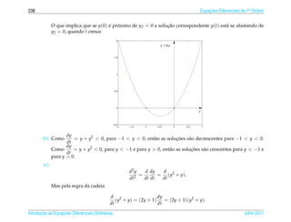 238                                                                                         Equacoes Diferenciais de 1a Ordem
                                                                                                ¸˜                    .



              O que implica que se y(0) e proximo de y2 = 0 a solucao correspondente y(t) est´ se afastando de
                                        ´ ´                       ¸˜                         a
              y2 = 0, quando t cresce.
                                                   2

                                                                      y’ = f(y)



                                                  1.5




                                                   1




                                                  0.5




                                                   0
                                                                                            y



                                              −0.5
                                                 −2     −1.5   −1   −0.5          0   0.5       1


                     dy
        (b) Como        = y + y2 < 0, para −1 < y < 0, ent˜ o as solucoes s˜ o decrescentes para −1 < y < 0.
                                                            a          ¸˜    a
                     dt
                     dy
              Como      = y + y2 < 0, para y < −1 e para y > 0, ent˜ o as solucoes s˜ o crescentes para y < −1 e
                                                                   a          ¸˜    a
                     dt
              para y > 0.
        (c)
                                                        d2 y   d dy   d
                                                             =       = ( y2 + y ).
                                                        dt2    dt dt  dt
              Mas pela regra da cadeia

                                             d 2                   dy
                                                (y + y) = (2y + 1)    = (2y + 1)(y2 + y).
                                             dt                    dt

       ¸˜ `       ¸˜
Introducao as Equacoes Diferenciais Ordin´ rias
                                         a                                                                        Julho 2011
 