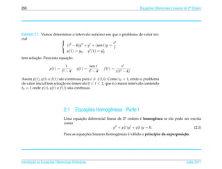 250                                                                                   Equacoes Diferenciais Lineares de 2a Ordem
                                                                                          ¸˜                             .




Exemplo 2.1. Vamos determinar o intervalo m´ ximo em que o problema de valor ini-
                                           a
cial                    
                         2                           et
                          (t − 4)y + y + (sen t)y =
                         y (1) = y , y (1) = y       t
                                   0            0

        ¸˜                 ¸˜
tem solucao. Para esta equacao

                                  1                sen t                    et
                    p(t) =           ,   q(t) =          ,   f (t) =              .
                             t2   −4              t2 − 4               t ( t2− 4)

Assim p(t), q(t) e f (t) s˜ o cont´nuas para t = ±2, 0. Como t0 = 1, ent˜ o o problema
                          a        ı                                    a
de valor inicial tem solucao no intervalo 0 < t < 2, que e o maior intervalo contendo
                          ¸˜                              ´
t0 = 1 onde p(t), q(t) e f (t) s˜ o cont´nuas.
                                a       ı




                              2.1            ¸˜
                                         Equacoes Homogˆ neas - Parte I
                                                       e
                              Uma equacao diferencial linear de 2a ordem e homogˆ nea se ela pode ser escrita
                                      ¸˜                         .       ´       e
                              como
                                                          y + p(t)y + q(t)y = 0.                        (2.1)
                                          ¸˜                 e      ´ a
                              Para as equacoes lineares homogˆ neas e v´ lido o princ´pio da superposi¸ ao.
                                                                                     ı                c˜




       ¸˜ `       ¸˜
Introducao as Equacoes Diferenciais Ordin´ rias
                                         a                                                                           Julho 2011
 