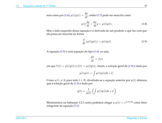 1.2   Equacoes Lineares de 1a Ordem
          ¸˜                .                                                                                      17

                                                            dµ
                          mas como por (1.6), µ(t) p(t) =      , ent˜ o (1.7) pode ser reescrita como
                                                                    a
                                                            dt
                                                              dy dµ
                                                       µ(t)      +    y = µ ( t ) q ( t ).                       (1.8)
                                                              dt   dt
                                                           ¸˜ ´
                          Mas o lado esquerdo dessa equacao e a derivada de um produto o que faz com que
                          ela possa ser reescrita na forma

                                                        d
                                                           (µ(t)y(t)) = µ(t)q(t)                                 (1.9)
                                                        dt


                                ¸˜        ´         ¸˜
                          A equacao (1.9) e uma equacao do tipo (1.4), ou seja,

                                                                  dY
                                                                     = f (t)
                                                                  dt
                          em que Y (t) = µ(t)y(t) e f (t) = µ(t)q(t). Assim, a solucao geral de (1.9) e dada por
                                                                                   ¸˜                 ´

                                                      µ(t)y(t) =        µ(t)q(t)dt + C.

                          Como µ(t) = 0, para todo t ∈ R, dividindo-se a equacao anterior por µ(t) obtemos
                                                                             ¸˜
                                    ¸˜                 ´
                          que a solucao geral de (1.5) e dada por

                                                              1
                                                    y(t) =               µ(t)q(t)dt + C
                                                             µ(t)


                          Mostraremos na Subsecao 1.2.3 como podemos chegar a µ(t) = e
                                                ¸˜                                                p(t)dt   como fator
                                            ¸˜
                          integrante da equacao (1.5).



Julho 2011                                                                                       Reginaldo J. Santos
 