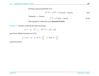 2.1       ¸˜
      Equacoes Homogˆ neas - Parte I
                    e                                                                                                       261


                           Portanto, pela propriedade (2.5),

                                                          e(a+ib)t = e at eibt = e at (cos bt + i sen bt).                 (2.9)

                           Tomando t = 1 temos
                                                                  e a+ib = e a (cos b + i sen b).                        (2.10)
                                    ¸˜ ´
                           Esta equacao e conhecida como formula de Euler.
                                                          ´

                       ´
Exemplo 2.5. Usando a formula de Euler temos que
                                       π                  π      √        √
                     eiπ = −1,     ei 2 = i,   eln 2+ 4 i =          2 + i 2,

que foram obtidas fazendo em (2.10)
                                                    π                           π
                   a = 0, b = π;       a = 0, b =     ;       a = ln 2, b =       ,
                                                    2                           4
respectivamente.




Julho 2011                                                                                                   Reginaldo J. Santos
 