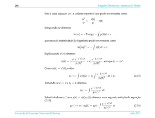 266                                                                                    Equacoes Diferenciais Lineares de 2a Ordem
                                                                                           ¸˜                             .



                                   ´         ¸˜
                              Esta e uma equacao de 1a. ordem separ´ vel que pode ser reescrita como
                                                                   a

                                                                      w    2y
                                                                        = − 1 − p(t)
                                                                      w     y1
                              Integrando-se obtemos

                                                              ln |w| = −2 ln |y1 | −     p(t)dt + c

                              que usando propriedade do logaritmo pode ser reescrita como

                                                                 ln wy2 = −
                                                                      1            p(t)dt + c.

                              Explicitando w(t) obtemos

                                                             ec e− p(t)dt       e− p(t)dt
                                                  w(t) = ±               2
                                                                             ˜
                                                                           = c1            , em que c1 = ±ec .
                                                                                                    ˜
                                                                y1 ( t )         y1 ( t )2

                              Como w(t) = v (t), ent˜ o
                                                    a

                                                                                    e− p(t)dt
                                                       v(t) =                ˜
                                                                    w(t)dt = c1                     ˜
                                                                                               dt + c2 .                  (2.15)
                                                                                     y1 ( t )2
                                         ˜        ˜
                              Tomando-se c2 = 0 e c1 = 1 obtemos

                                                                              e− p(t)dt
                                                                    v(t) =               dt.
                                                                               y1 ( t )2

                              Substituindo-se v(t) em y(t) = v(t)y1 (t) obtemos uma segunda solucao da equacao
                                                                                                         ¸˜    ¸˜
                              (2.13)
                                                                                           e− p(t)dt
                                                    y2 ( t ) = v ( t ) y1 ( t ) = y1 ( t )            dt    (2.16)
                                                                                            y1 ( t )2

       ¸˜ `       ¸˜
Introducao as Equacoes Diferenciais Ordin´ rias
                                         a                                                                            Julho 2011
 
