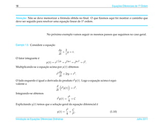 18                                                                             Equacoes Diferenciais de 1a Ordem
                                                                                   ¸˜                    .




    c˜      a                       ´
Aten¸ ao: N˜ o se deve memorizar a formula obtida no ﬁnal. O que ﬁzemos aqui foi mostrar o caminho que
deve ser seguido para resolver uma equacao linear de 1a ordem.
                                       ¸˜             .




                                   ´
                              No proximo exemplo vamos seguir os mesmos passos que seguimos no caso geral.


                             ¸˜
Exemplo 1.9. Considere a equacao
                                              dy 2
                                                 + y = t.
                                              dt  t
                   ´
O fator integrante e
                                          2 dt                   2
                              µ(t) = e    t      = e2 ln t = eln t = t2 .
Multiplicando-se a equacao acima por µ(t) obtemos:
                       ¸˜
                                              dy
                                         t2      + 2ty = t3 .
                                              dt
O lado esquerdo e igual a derivada do produto t2 y(t). Logo a equacao acima e equi-
                 ´                                                ¸˜        ´
valente a
                                  d 2
                                        t y ( t ) = t3 .
                                 dt
Integrando-se obtemos
                                                 t4
                                  t2 y ( t ) =      +C
                                                 4
Explicitando y(t) temos que a solucao geral da equacao diferencial e
                                   ¸˜                    ¸˜        ´

                                                    t2   C
                                         y(t) =        + 2.                   (1.10)
                                                    4   t

       ¸˜ `       ¸˜
Introducao as Equacoes Diferenciais Ordin´ rias
                                         a                                                           Julho 2011
 