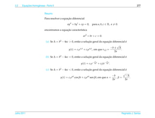 2.2       ¸˜
      Equacoes Homogˆ neas - Parte II
                    e                                                                                             277


                           Resumo
                                               ¸˜
                           Para resolver a equacao diferencial

                                                ay + by + cy = 0,       para a, b, c ∈ R, a = 0.

                                             ¸˜
                           encontramos a equacao caracter´stica
                                                         ı

                                                              ar2 + br + c = 0.

                             (a) Se ∆ = b2 − 4ac > 0, ent˜ o a solucao geral da equacao diferencial e
                                                         a         ¸˜               ¸˜              ´
                                                                                            √
                                                            r1 t    r2 t              −b ± ∆
                                                 y(t) = c1 e + c2 e , em que r1,2 =            .
                                                                                         2a

                             (b) Se ∆ = b2 − 4ac = 0, ent˜ o a solucao geral da equacao diferencial e
                                                         a         ¸˜               ¸˜              ´
                                                                           b             b
                                                            y(t) = c1 e− 2a t + c2 te− 2a t .

                             (c) Se ∆ = b2 − 4ac < 0, ent˜ o a solucao geral da equacao diferencial e
                                                         a          ¸˜              ¸˜              ´
                                                                                                 √
                                                    αt             αt                  −b           −∆
                                         y(t) = c1 e cos βt + c2 e sen βt, em que α =      , β=        .
                                                                                        2a         2a




Julho 2011                                                                                         Reginaldo J. Santos
 
