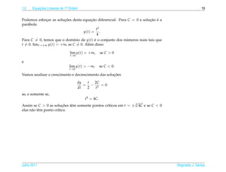 1.2   Equacoes Lineares de 1a Ordem
          ¸˜                .                                                                      19


Podemos esbocar as solucoes desta equacao diferencial. Para C = 0 a solucao e a
              ¸        ¸˜               ¸˜                              ¸˜ ´
par´ bola
   a
                                             t2
                                   y(t) = .
                                             4
Para C = 0, temos que o dom´nio de y(t) e o conjunto dos numeros reais tais que
                             ı             ´               ´
t = 0. limt→±∞ y(t) = +∞, se C = 0. Al´ m disso
                                      e

                             lim y(t) = +∞,      se C > 0
                             t →0

e
                             lim y(t) = −∞,      se C < 0.
                             t →0

                                                     ¸˜
Vamos analisar o crescimento e decrescimento das solucoes

                                    dy  t 2C
                                       = − 3 =0
                                    dt  2  t
se, e somente se,
                                      t4 = 4C.
                                                                √
Assim se C > 0 as solucoes tˆ m somente pontos cr´ticos em t = ± 4 4C e se C < 0
                          ¸˜  e                  ı
elas n˜ o tˆ m ponto cr´tico.
      a e              ı




Julho 2011                                                                         Reginaldo J. Santos
 