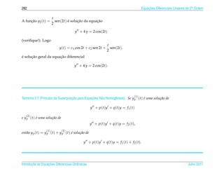 282                                                                                              Equacoes Diferenciais Lineares de 2a Ordem
                                                                                                     ¸˜                             .


                       t
A funcao y2 (t) =
     ¸˜                  sen(2t) e solucao da equacao
                                 ´     ¸˜         ¸˜
                       2

                                      y + 4 y = 2 cos(2t)

(veriﬁque!). Logo
                                                                 t
                           y(t) = c1 cos 2t + c2 sen 2t +          sen(2t).
                                                                 2
´     ¸˜               ¸˜
e solucao geral da equacao diferencial

                                      y + 4 y = 2 cos(2t).




                                                                                        (1)
                  ı                ¸˜           ¸˜
Teorema 2.7 (Princ´pio da Superposicao para Equacoes N˜ o Homogˆ neas). Se y p (t) e uma solu¸ ao de
                                                      a        e                   ´         c˜

                                                   y + p(t)y + q(t)y = f 1 (t)

   (2)
e y p (t) e uma solu¸ ao de
          ´         c˜
                                                   y + p ( t ) y + q ( t ) y = f 2 ( t ),
                 (1)          (2)
ent˜ o y p (t) = y p (t) + y p (t) e solu¸ ao de
   a                               ´     c˜

                                            y + p ( t ) y + q ( t ) y = f 1 ( t ) + f 2 ( t ).




       ¸˜ `       ¸˜
Introducao as Equacoes Diferenciais Ordin´ rias
                                         a                                                                                      Julho 2011
 