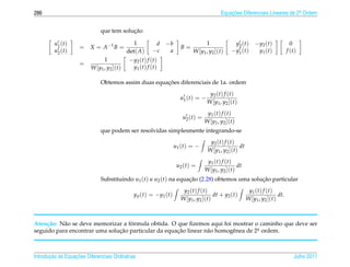286                                                                                               Equacoes Diferenciais Lineares de 2a Ordem
                                                                                                      ¸˜                             .



                                          ¸˜
                              que tem solucao

         u1 ( t )                              1            d −b                       1                  y2 ( t ) − y2 ( t )              0
                     = X = A −1 B =                                        B=
         u2 ( t )                           det( A)        −c  a                 W [y1 , y2 ](t)        − y1 ( t )   y1 ( t )            f (t)
                                1           − y2 ( t ) f ( t )
                     =
                          W [y1 , y2 ](t)     y1 ( t ) f ( t )

                                                     ¸˜
                              Obtemos assim duas equacoes diferenciais de 1a. ordem
                                                                                           y2 ( t ) f ( t )
                                                                           u1 ( t ) = −
                                                                                          W [y1 , y2 ](t)
                                                                                          y1 ( t ) f ( t )
                                                                            u2 ( t ) =
                                                                                         W [y1 , y2 ](t)
                              que podem ser resolvidas simplesmente integrando-se
                                                                                           y2 ( t ) f ( t )
                                                                        u1 ( t ) = −                        dt
                                                                                          W [y1 , y2 ](t)
                                                                                          y1 ( t ) f ( t )
                                                                         u2 ( t ) =                        dt
                                                                                         W [y1 , y2 ](t)
                              Substituindo u1 (t) e u2 (t) na equacao (2.28) obtemos uma solucao particular
                                                                  ¸˜                         ¸˜
                                                                            y2 ( t ) f ( t )                      y1 ( t ) f ( t )
                                               y p ( t ) = − y1 ( t )                        dt + y2 (t)                           dt.
                                                                           W [y1 , y2 ](t)                       W [y1 , y2 ](t)



     c˜    a                        ´
Aten¸ ao: N˜ o se deve memorizar a formula obtida. O que ﬁzemos aqui foi mostrar o caminho que deve ser
seguido para encontrar uma solucao particular da equacao linear n˜ o homogˆ nea de 2a ordem.
                               ¸˜                    ¸˜          a        e         .




       ¸˜ `       ¸˜
Introducao as Equacoes Diferenciais Ordin´ rias
                                         a                                                                                                  Julho 2011
 