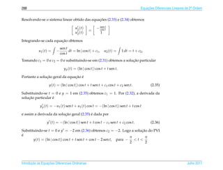 288                                                                                    Equacoes Diferenciais Lineares de 2a Ordem
                                                                                           ¸˜                             .



                                              ¸˜
Resolvendo-se o sistema linear obtido das equacoes (2.33) e (2.34) obtemos
                                                             t
                                        u1 ( t )       − sen t
                                                         cos
                                                   =
                                        u2 ( t )         1

                       ¸˜
Integrando-se cada equacao obtemos

                             sen t
            u1 ( t ) =   −         dt = ln | cos t| + c1 ,   u2 ( t ) =   1 dt = t + c2 ,
                             cos t
Tomando c1 = 0 e c2 = 0 e substituindo-se em (2.31) obtemos a solucao particular
                                                                  ¸˜

                               y p (t) = (ln | cos t|) cos t + t sen t.

               ¸˜               ¸˜ ´
Portanto a solucao geral da equacao e

                    y(t) = (ln | cos t|) cos t + t sen t + c1 cos t + c2 sen t.              (2.35)

Substituindo-se t = 0 e y = 1 em (2.35) obtemos c1 = 1. Por (2.32), a derivada da
    ¸˜             ´
solucao particular e

             y p (t) = −u1 (t) sen t + u1 (t) cos t = −(ln | cos t|) sen t + t cos t

                          ¸˜               ´
e assim a derivada da solucao geral (2.35) e dada por

                  y (t) = −(ln | cos t|) sen t + t cos t − c1 sen t + c2 cos t.              (2.36)

Substituindo-se t = 0 e y = −2 em (2.36) obtemos c2 = −2. Logo a solucao do PVI
                                                                           ¸˜
´
e
                                                                     π       π
       y(t) = (ln | cos t|) cos t + t sen t + cos t − 2 sen t, para − < t <
                                                                     2        2




       ¸˜ `       ¸˜
Introducao as Equacoes Diferenciais Ordin´ rias
                                         a                                                                            Julho 2011
 