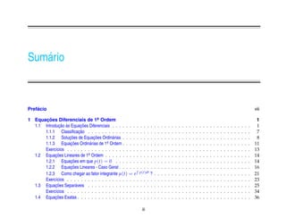 Sum´ rio
   a



    ´
Prefacio                                                                                                                                                                                   viii

1 Equacoes Diferenciais de 1a Ordem
       ¸˜                          .                                                                                                                                                        1
              ¸˜ `        ¸˜
  1.1 Introducao as Equacoes Diferenciais . . . . . . . .    .    . .  .   .   .   .   .   .   .   .   .   .   .   .   .   .   .   .   .   .   .   .   .   .   .   .   .   .   .   .   .    1
                         ¸˜
      1.1.1 Classiﬁcacao . . . . . . . . . . . . . . .       .    . .  .   .   .   .   .   .   .   .   .   .   .   .   .   .   .   .   .   .   .   .   .   .   .   .   .   .   .   .   .    7
                   ¸˜           ¸˜
      1.1.2 Solucoes de Equacoes Ordin´ rias . . . . .
                                           a                 .    . .  .   .   .   .   .   .   .   .   .   .   .   .   .   .   .   .   .   .   .   .   .   .   .   .   .   .   .   .   .    8
      1.1.3 Equacoes Ordin´ rias de 1a Ordem . . . . .
                    ¸˜        a         .                    .    . .  .   .   .   .   .   .   .   .   .   .   .   .   .   .   .   .   .   .   .   .   .   .   .   .   .   .   .   .   .   11
      Exerc´cios . . . . . . . . . . . . . . . . . . . . .
            ı                                                .    . .  .   .   .   .   .   .   .   .   .   .   .   .   .   .   .   .   .   .   .   .   .   .   .   .   .   .   .   .   .   13
  1.2 Equacoes Lineares de 1a Ordem . . . . . . . . . .
            ¸˜               .                               .    . .  .   .   .   .   .   .   .   .   .   .   .   .   .   .   .   .   .   .   .   .   .   .   .   .   .   .   .   .   .   14
                    ¸˜
      1.2.1 Equacoes em que p(t) = 0 . . . . . . .           .    . .  .   .   .   .   .   .   .   .   .   .   .   .   .   .   .   .   .   .   .   .   .   .   .   .   .   .   .   .   .   14
                    ¸˜
      1.2.2 Equacoes Lineares - Caso Geral . . . . . .       .    . .  .   .   .   .   .   .   .   .   .   .   .   .   .   .   .   .   .   .   .   .   .   .   .   .   .   .   .   .   .   16
      1.2.3 Como chegar ao fator integrante µ(t) = e         p(t)dt ?      .   .   .   .   .   .   .   .   .   .   .   .   .   .   .   .   .   .   .   .   .   .   .   .   .   .   .   .   21
      Exerc´cios . . . . . . . . . . . . . . . . . . . . .
            ı                                                . . . .       .   .   .   .   .   .   .   .   .   .   .   .   .   .   .   .   .   .   .   .   .   .   .   .   .   .   .   .   23
            ¸˜
  1.3 Equacoes Separ´ veis . . . . . . . . . . . . . . .
                       a                                     . . . .       .   .   .   .   .   .   .   .   .   .   .   .   .   .   .   .   .   .   .   .   .   .   .   .   .   .   .   .   25
      Exerc´cios . . . . . . . . . . . . . . . . . . . . .
            ı                                                . . . .       .   .   .   .   .   .   .   .   .   .   .   .   .   .   .   .   .   .   .   .   .   .   .   .   .   .   .   .   34
            ¸˜
  1.4 Equacoes Exatas . . . . . . . . . . . . . . . . . .    . . . .       .   .   .   .   .   .   .   .   .   .   .   .   .   .   .   .   .   .   .   .   .   .   .   .   .   .   .   .   36

                                                                 iii
 