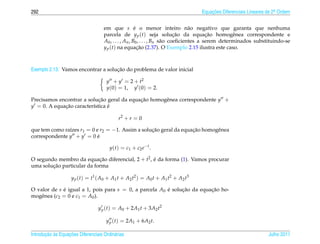 292                                                                               Equacoes Diferenciais Lineares de 2a Ordem
                                                                                      ¸˜                             .



                                    em que s e o menor inteiro n˜ o negativo que garanta que nenhuma
                                                       ´                           a
                                    parcela de y p (t) seja solucao da equacao homogˆ nea correspondente e
                                                                             ¸˜           ¸˜        e
                                    A0 , . . . , An , B0 , . . . , Bn s˜ o coeﬁcientes a serem determinados substituindo-se
                                                                       a
                                    y p (t) na equacao (2.37). O Exemplo 2.15 ilustra este caso.
                                                         ¸˜



                                    ¸˜
Exemplo 2.13. Vamos encontrar a solucao do problema de valor inicial

                                      y + y = 2 + t2
                                      y(0) = 1, y (0) = 2.

Precisamos encontrar a solucao geral da equacao homogˆ nea correspondente y +
                            ¸˜              ¸˜       e
y = 0. A equacao caracter´stica e
             ¸˜          ı      ´

                                            r2 + r = 0

que tem como ra´zes r1 = 0 e r2 = −1. Assim a solucao geral da equacao homogˆ nea
               ı                                  ¸˜               ¸˜       e
correspondente y + y = 0 e  ´

                                       y ( t ) = c1 + c2 e − t .

O segundo membro da equacao diferencial, 2 + t2 , e da forma (1). Vamos procurar
                            ¸˜                    ´
        ¸˜
uma solucao particular da forma

                    y p ( t ) = t1 ( A0 + A1 t + A2 t2 ) = A0 t + A1 t2 + A2 t3

O valor de s e igual a 1, pois para s = 0, a parcela A0 e solucao da equacao ho-
             ´                                          ´     ¸˜         ¸˜
mogˆ nea (c2 = 0 e c1 = A0 ).
    e

                                  y p (t) = A0 + 2A1 t + 3A2 t2

                                      y p (t) = 2A1 + 6A2 t.

       ¸˜ `       ¸˜
Introducao as Equacoes Diferenciais Ordin´ rias
                                         a                                                                       Julho 2011
 
