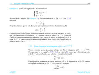 1.2   Equacoes Lineares de 1a Ordem
          ¸˜                .                                                                                  21


Exemplo 1.10. Considere o problema de valor inicial
                                 
                                  dy 2
                                       + y = t.
                                    dt    t
                                   y (2) = 3
                                 

A equacao e a mesma do Exemplo 1.9. Substituindo-se t = 2 e y = 3 em (1.10)
      ¸˜ ´
obtemos
                                       4 C
                                 3= +
                                       4   4
De onde obtemos que C = 8. Portanto a solucao do problema de valor inicial e
                                          ¸˜                               ´
                                          t2    8
                                      y(t) = + 2.
                                          4    t
Observe que a solucao deste problema de valor inicial e v´ lida no intervalo (0, +∞),
                   ¸˜                                  ´ a
que e o maior intervalo contendo t = 2 (pois a condicao inicial e y(2) = 3) em que
     ´                                               ¸˜          ´
a solucao e sua derivada est˜ o deﬁnidas. Se a condicao inicial ao inv´ s de y(2) = 3
       ¸˜                   a                       ¸˜                 e
fosse y(−2) = 3 a solucao teria a mesma express˜ o, mas o intervalo de validade da
                       ¸˜                         a
solucao seria (−∞, 0).
     ¸˜


                          1.2.3 Como chegar ao fator integrante µ(t) = e          p(t)dt   ?
                          Vamos mostrar como podemos chegar ao fator integrante µ(t) = e p(t)dt .
                                                  ¸˜
                          Comparando-se as equacoes (1.7) e (1.8) na p´ gina 16 vemos que o fator integrante
                                                                       a
                          µ(t) deve ser uma funcao que satisfaz a equacao diferencial
                                               ¸˜                     ¸˜
                                                            dµ
                                                               = p ( t ) µ ( t ).
                                                            dt
                          Esta e tamb´ m uma equacao linear, mas com q(t) = 0. Supondo-se µ(t) = 0, vamos
                               ´      e            ¸˜
                          multiplicar esta equacao por 1/µ(t) obtendo a equacao
                                               ¸˜                                 ¸˜
                                                              1 dµ
                                                                     = p ( t ).
                                                             µ(t) dt

Julho 2011                                                                                     Reginaldo J. Santos
 