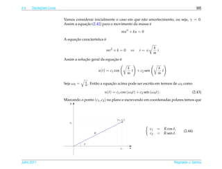 2.4         ¸˜
      Oscilacoes Livres                                                                                                       305


                          Vamos considerar inicialmente o caso em que n˜ o amortecimento, ou seja, γ = 0.
                                                                       a
                                      ¸˜
                          Assim a equacao (2.42) para o movimento da massa e´

                                                                   mu + ku = 0

                                ¸˜                 ´
                          A equacao caracter´stica e
                                            ı

                                                                                                 k
                                                       mr2 + k = 0          ⇔     r=±              i
                                                                                                 m
                                      ¸˜               ¸˜ ´
                          Assim a solucao geral da equacao e

                                                                           k                       k
                                                  u(t) = c1 cos              t   + c2 sen            t
                                                                           m                       m

                                       k
                          Seja ω0 =    m.                ¸˜
                                            Ent˜ o a equacao acima pode ser escrita em termos de ω0 como
                                               a

                                                     u(t) = c1 cos (ω0 t) + c2 sen (ω0 t) .                                (2.43)

                          Marcando o ponto (c1 , c2 ) no plano e escrevendo em coordenadas polares temos que
                             y




                                                             ( c1 , c2 )
                             c2

                                                                                            c1     =     R cos δ,
                                                                                                                     (2.44)
                                              R                                             c2     =     R sen δ.

                                      δ
                                                                  c1        x




Julho 2011                                                                                                     Reginaldo J. Santos
 