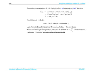 306                                                                               Equacoes Diferenciais Lineares de 2a Ordem
                                                                                      ¸˜                             .



                              Substituindo-se os valores de c1 e c2 obtidos de (2.44) na equacao (2.43) obtemos
                                                                                             ¸˜

                                                  u(t)    =    R cos δ cos (ω0 t) + R sen δ sen (ω0 t)
                                                          =    R (cos δ cos (ω0 t) + sen δ sen (ω0 t))
                                                          =    R cos(ω0 t − δ),

                                                   ¸˜
                              Aqui foi usada a relacao

                                                         cos( a − b) = cos a cos b + sen a sen b.

                              ω0 e chamada frequˆ ncia natural do sistema, δ a fase e R a amplitude.
                                 ´                 e
                                                                                            2π
                              Neste caso a solucao da equacao e periodica de per´odo T =
                                                ¸˜        ¸˜ ´       ´            ı            . Este movimento
                                                                                            ω0
                                     ´    ´
                              oscilatorio e chamado movimento harmonico simples.
                                                                       ˆ




       ¸˜ `       ¸˜
Introducao as Equacoes Diferenciais Ordin´ rias
                                         a                                                                       Julho 2011
 