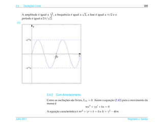 2.4           ¸˜
        Oscilacoes Livres                                                                                     309

                              √                             √
       A amplitude e igual a 22 , a frequˆ ncia e igual a
                    ´                    e      ´                         ´
                                                                2, a fase e igual a π/2 e o
                            √
               ´
       per´odo e igual a 2π/ 2.
          ı
 (b)
                    y




          +21/2/2




                                    2π
                                  ____                 t
                                   21/2




          −21/2/2




                            2.4.2 Com Amortecimento
                            Como as oscilacoes s˜ o livres, Fext = 0. Assim a equacao (2.42) para o movimento da
                                          ¸˜    a                                 ¸˜
                                  ´
                            massa e
                                                              mu + γu + ku = 0
                            A equacao caracter´stica e mr2 + γr + k = 0 e ∆ = γ2 − 4km
                                  ¸˜          ı      ´

Julho 2011                                                                                     Reginaldo J. Santos
 