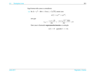 2.4         ¸˜
      Oscilacoes Livres                                                                                          311


                          Aqui temos trˆ s casos a considerar:
                                       e
                                                           √
                           (a) Se ∆ = γ2 − 4km > 0 ou γ > 2 km, neste caso

                                                            u ( t ) = c 1 e r1 t + c 2 e r2 t ,

                               em que                      √
                                                       −γ ± ∆     −γ ± γ2 − 4km
                                                r1,2 =          =                 <0
                                                         2m              2m
                                         ´                                    ¸˜
                               Este caso e chamado superamortecimento e a solucao

                                                        u(t) → 0        quando t → +∞.




Julho 2011                                                                                        Reginaldo J. Santos
 