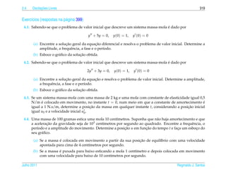 2.4         ¸˜
      Oscilacoes Livres                                                                                    319


Exerc´cios (respostas na p´ gina 399)
     ı                    a
                                                                                    ´
 4.1. Sabendo-se que o problema de valor inicial que descreve um sistema massa-mola e dado por

                                        y + 5y = 0,    y(0) = 1,   y (0) = 0

                           ¸˜                 ¸˜
       (a) Encontre a solucao geral da equacao diferencial e resolva o problema de valor inicial. Determine a
           amplitude, a frequˆ ncia, a fase e o per´odo.
                              e                    ı
                                   ¸˜
       (b) Esboce o gr´ ﬁco da solucao obtida.
                      a

                                                                                    ´
 4.2. Sabendo-se que o problema de valor inicial que descreve um sistema massa-mola e dado por

                                        2y + 3y = 0,   y(0) = 1,   y (0) = 0

                             ¸˜               ¸˜
       (a) Encontre a solucao geral da equacao e resolva o problema de valor inicial. Determine a amplitude,
           a frequˆ ncia, a fase e o per´odo.
                  e                     ı
                                   ¸˜
       (b) Esboce o gr´ ﬁco da solucao obtida.
                      a

 4.3. Se um sistema massa-mola com uma massa de 2 kg e uma mola com constante de elasticidade igual 0,5
      N/m e colocado em movimento, no instante t = 0, num meio em que a constante de amortecimento e
            ´                                                                                            ´
      igual a 1 N.s/m, determine a posicao da massa em qualquer instante t, considerando a posicao inicial
                                           ¸˜                                                  ¸˜
      igual u0 e a velocidade inicial u0 .

 4.4. Uma massa de 100 gramas estica uma mola 10 cent´metros. Suponha que n˜ o haja amortecimento e que
                                                        ı                    a
      a aceleracao da gravidade seja de 103 cent´metros por segundo ao quadrado. Encontre a frequˆ ncia, o
               ¸˜                               ı                                                e
      per´odo e a amplitude do movimento. Determine a posicao u em funcao do tempo t e faca um esboco do
         ı                                                  ¸˜          ¸˜               ¸          ¸
      seu gr´ ﬁco.
            a

                      ´                                           ¸˜
       (a) Se a massa e colocada em movimento a partir da sua posicao de equil´brio com uma velocidade
                                                                              ı
           apontada para cima de 4 cent´metros por segundo.
                                       ı
                      ´
       (b) Se a massa e puxada para baixo esticando a mola 1 cent´metro e depois colocada em movimento
                                                                  ı
           com uma velocidade para baixo de 10 cent´metros por segundo.
                                                   ı

Julho 2011                                                                                  Reginaldo J. Santos
 