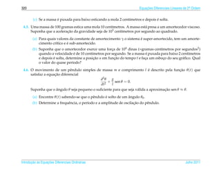 320                                                                       Equacoes Diferenciais Lineares de 2a Ordem
                                                                              ¸˜                             .



                       ´                                                           ´
        (c) Se a massa e puxada para baixo esticando a mola 2 cent´metros e depois e solta.
                                                                  ı
 4.5. Uma massa de 100 gramas estica uma mola 10 cent´metros. A massa est´ presa a um amortecedor viscoso.
                                                      ı                   a
      Suponha que a aceleracao da gravidade seja de 103 cent´metros por segundo ao quadrado.
                           ¸˜                               ı
                                                                         ´
        (a) Para quais valores da constante de amortecimento γ o sistema e super-amortecido, tem um amorte-
                              ´
            cimento cr´tico e e sub-amortecido.
                      ı
        (b) Suponha que o amortecedor exerce uma forca de 104 dinas (=gramas·cent´metros por segundos2 )
                                                         ¸                            ı
                                    ´                                         ´
            quando a velocidade e de 10 cent´metros por segundo. Se a massa e puxada para baixo 2 cent´metros
                                             ı                                                         ı
            e depois e solta, determine a posicao u em funcao do tempo t e faca um esboco do seu gr´ ﬁco. Qual
                     ´                         ¸˜          ¸˜                ¸          ¸          a
            o valor do quase per´odo?
                                  ı

 4.6. O movimento de um pˆ ndulo simples de massa m e comprimento l e descrito pela funcao θ (t) que
                               e                                             ´                  ¸˜
                     ¸˜
      satisfaz a equacao diferencial
                                              d2 θ   g
                                                 2
                                                   + sen θ = 0.
                                              dt     l
      Suponha que o angulo θ seja pequeno o suﬁciente para que seja v´ lida a aproximacao sen θ ≈ θ.
                      ˆ                                              a                ¸˜
        (a) Encontre θ (t) sabendo-se que o pˆ ndulo e solto de um angulo θ0 .
                                             e       ´             ˆ
                             e            ı                           ¸˜
        (b) Determine a frequˆ ncia, o per´odo e a amplitude de oscilacao do pˆ ndulo.
                                                                              e




       ¸˜ `       ¸˜
Introducao as Equacoes Diferenciais Ordin´ rias
                                         a                                                               Julho 2011
 