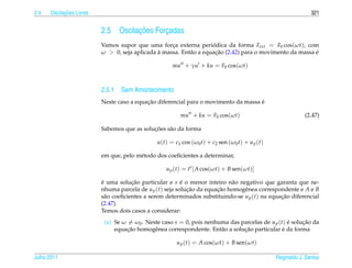 2.4         ¸˜
      Oscilacoes Livres                                                                                        321


                          2.5         ¸˜
                                Oscilacoes Forcadas
                                              ¸
                          Vamos supor que uma forca externa periodica da forma Fext = F0 cos(ωt), com
                                                    ¸               ´
                          ω  0, seja aplicada a massa. Ent˜ o a equacao (2.42) para o movimento da massa e
                                               `           a         ¸˜                                   ´

                                                     mu + γu + ku = F0 cos(ωt)



                          2.5.1 Sem Amortecimento
                                           ¸˜                                        ´
                          Neste caso a equacao diferencial para o movimento da massa e

                                                         mu + ku = F0 cos(ωt)                               (2.47)

                                             ¸˜
                          Sabemos que as solucoes s˜ o da forma
                                                   a

                                               u(t) = c1 cos (ω0 t) + c2 sen (ω0 t) + u p (t)

                          em que, pelo m´ todo dos coeﬁcientes a determinar,
                                        e

                                                   u p (t) = ts [ A cos(ωt) + B sen(ωt)]

                          e uma solucao particular e s e o menor inteiro n˜ o negativo que garanta que ne-
                          ´           ¸˜                  ´                 a
                          nhuma parcela de u p (t) seja solucao da equacao homogˆ nea correspondente e A e B
                                                            ¸˜         ¸˜       e
                          s˜ o coeﬁcientes a serem determinados substituindo-se u p (t) na equacao diferencial
                            a                                                                  ¸˜
                          (2.47).
                          Temos dois casos a considerar:
                           (a) Se ω = ω0 . Neste caso s = 0, pois nenhuma das parcelas de u p (t) e solucao da
                                                                                                  ´     ¸˜
                                   ¸˜                                          ¸˜               ´
                               equacao homogˆ nea correspondente. Ent˜ o a solucao particular e da forma
                                              e                        a

                                                       u p (t) = A cos(ωt) + B sen(ωt)

Julho 2011                                                                                      Reginaldo J. Santos
 